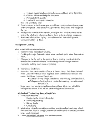 o you can freeze luncheon meat, hotdog, and ham up to 2 months.
o Ground meats will keep for 3 months.
o Pork cuts for 6 months
o Lamb will keep up to 9 months.
- Beef will keep for a year.
5. To store meats in the freezer, you should rewrap them in moisture proof
and vapor proof. Label each package with the date, name and weight of
the cut.
6. Refrigerator cured & smoke meats, sausages, and ready to serve meats,
unless the label says otherwise. Leave them in their original wrappers.
7. Store cooked meat in a tightly covered container in the refrigerator.
Consume within 1-2 days.
Principles of Cooking
Meat is cooked for various reasons:
1. To improve its palatability quality.
- Cooking develops flavors in meat; some methods yield more flavors than
other.
- Changes in the fat and in the protein due to heating contribute to the
distinct flavor of cooked meat. It also brings about changes in meat
pigments, making meat more appetizing.
2. To increase tenderness-
- remember that meat consists of muscle tissue, connective tissue, fat and
bone. Connective tissue holds together fibers in the muscle tissues. The
connective tissue contains 2 proteins.
• Elastin – is very tough and elastic, and cooking cannot soften it.
• Collagen – also tough and elastic, but cooking can soften and
tenderize it.
- Some meat cuts have more collagen than others. Meat cuts with little
collagen are tender. Cuts with a lot of collagen are less tender
Methods of Tenderizing Tough Meat Cuts:
1. Mechanical Method
Elastin can be broken down by:
 Pounding/beating
 Slicing thinly
 Grounding
2. Marinating – involves soaking meat in a solution called marinade which
contains acid, such as vinegar, lemon/calamansi juice or tomato juice that
helps tenderize meat.
3. Use of proteolytic enzymes that tenderize meats
 