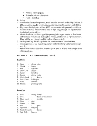  Papain – from papaya
 Bromelin – from pineapple
 Ficin – from figs
4. Aging
- when animals are slaughtered, their muscles are soft and flabby. Within 6-
24 hours, rigor mortis sets in, causing the muscles to contract and stiffen.
- Rigor mortis dissipates within 48-72 hours under refrigerated conditions.
All meats should be allowed to rest, or age, long enough for rigor mortis
to dissipate completely.
- Meats that have not been aged long enough for rigor mortis to dissipates,
or that have been frozen during this period, are known as “green meats”.
They will be very tough and flavorless when cooked.
5. During cooking, heat coagulates the proteins in the, muscle fibers.
- cooking meats at too high temperature or for too long will make it tough
and dry.
- Meats cuts cooked in liquid will fall apart. This is due to over coagulation
of the proteins.
ENGLISH & LOCAL NAMES OF MEAT CUTS
Beef Cuts
1. Head - ulo ng baka
2. Chuck - batok
3. Ribs - costillas
4. Short Loin - cadera
5. Rump - tapadera
6. Round - pierna corta
7. Hind shank - kenchi
8. Short Plate- kabilugan
9. Flank camito
10. Brisket - puntay pecho
Pork Cuts
1. Head - ulo ng baboy
2. Jowl - batok or kalamnan
3. Blade roast - costillas
4. Ham - pigi
5. Shank - bias
6. Foot - pata
7. Spareribs - tadyang
8. Picnic Shoulder - kasim
9. Side Belly - liempo
 