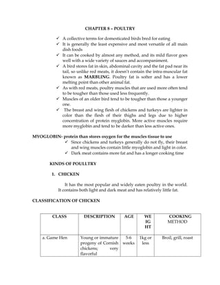 CHAPTER 8 – POULTRY
 A collective terms for domesticated birds bred for eating
 It is generally the least expensive and most versatile of all main
dish foods
 It can be cooked by almost any method, and its mild flavor goes
well with a wide variety of sauces and accompaniment.
 A bird stores fat in skin, abdominal cavity and the fat pad near its
tail, so unlike red meats, it doesn’t contain the intra-muscular fat
known as MARBLING. Poultry fat is softer and has a lower
melting point than other animal fat.
 As with red meats, poultry muscles that are used more often tend
to be tougher than those used less frequently.
 Muscles of an older bird tend to be tougher than those a younger
one.
 The breast and wing flesh of chickens and turkeys are lighter in
color than the flesh of their thighs and legs due to higher
concentration of protein myglobin. More active muscles require
more myglobin and tend to be darker than less active ones.
MYOGLOBIN- protein than stores oxygen for the muscles tissue to use
 Since chickens and turkeys generally do not fly, their breast
and wing muscles contain little myoglobin and light in color.
 Dark meat contains more fat and has a longer cooking time
KINDS OF POULLTRY
1. CHICKEN
It has the most popular and widely eaten poultry in the world.
It contains both light and dark meat and has relatively little fat.
CLASSIFICATION OF CHICKEN
CLASS DESCRIPTION AGE WE
IG
HT
COOKING
METHOD
a. Game Hen Young or immature
progeny of Cornish
chickens; very
flavorful
5-6
weeks
1kg or
less
Broil, grill, roast
 