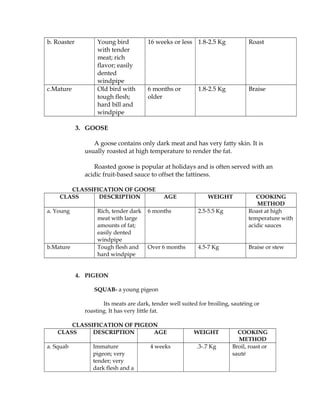 b. Roaster Young bird
with tender
meat; rich
flavor; easily
dented
windpipe
16 weeks or less 1.8-2.5 Kg Roast
c.Mature Old bird with
tough flesh;
hard bill and
windpipe
6 months or
older
1.8-2.5 Kg Braise
3. GOOSE
A goose contains only dark meat and has very fatty skin. It is
usually roasted at high temperature to render the fat.
Roasted goose is popular at holidays and is often served with an
acidic fruit-based sauce to offset the fattiness.
CLASSIFICATION OF GOOSE
CLASS DESCRIPTION AGE WEIGHT COOKING
METHOD
a. Young Rich, tender dark
meat with large
amounts of fat;
easily dented
windpipe
6 months 2.5-5.5 Kg Roast at high
temperature with
acidic sauces
b.Mature Tough flesh and
hard windpipe
Over 6 months 4.5-7 Kg Braise or stew
4. PIGEON
SQUAB- a young pigeon
Its meats are dark, tender well suited for broiling, sautéing or
roasting. It has very little fat.
CLASSIFICATION OF PIGEON
CLASS DESCRIPTION AGE WEIGHT COOKING
METHOD
a. Squab Immature
pigeon; very
tender; very
dark flesh and a
4 weeks .3-.7 Kg Broil, roast or
sauté
 