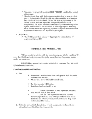  Water may be given to live animal. LIVE WEIGHT- weight of the animal
at this stage.
 Slaughtering is done with the least struggle of the fowl in order to effect
proper draining of its blood. Blood is a good source of bacterial spoilage
hence it should be drained well. Slitting the large or jugular vein in the
animal’s throat with one big stroke; using a sharp knife does the
slaughtering. The bird is then held by the feet or placed in a killing funnel
upside down to restrict the movement of the struggling bird. Bleeding
takes about 1 -3 minutes depending upon the sharpness of the knife used,
type and size of the bird and the method of slaughter
2. SCALDING
 The bled birds are then scalded by dipping in hot water at about 60
degrees centigrade (140
CHAPTER 9 – FISH AND SHELLFISH
FISH are aquatic vertebrates with fins for swimming and gills for breathing. Of
more than 30,000 species known, most live in the seas and oceans: freshwater, species
are for less numerous.
SHELLFISH are aquatic invertebrates with shells or carapaces. They are found
in both fresh and salt water.
Classification of Fish and Shellfish:
1. Fish
• Inland fish – those obtained from lakes, ponds, river and other
inland bodies at water.
• Marine fish – those obtained from saltwater.
 Fat fish – contains 5-20% of fat.
 Lean fish – has less than 2% of fat.
• Round fish – swim in vertical position and have
eyes on both sides of their heads.
• Flat fish – has asymmetrical bodies, swim in
horizontal position and have both eyes on top of their heads.
Flat fishes are bottom dwellers; most are found in deep ocean
waters around the world.
2. Mollusks – are shellfish characterized by soft, unsegmented bodies with no
internal skeleton. Most have hard outer shells.
 