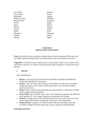 Sea catfish kanduli
Grey mullet banak
Slipmouth sapsap
Banded cavalla talakitok
Black powfret pompano
Prawn sugpo
Clam halaan
Mussel tahong
Oyster talaba
Squid posit
Mangrove alimango
Lobster ulang
Shrimp hipon
CHAPTER 9
FRUITS AND VEGETABLES
Fruits are the fleshy, juicy products of plants that are seed containing. When ripe, they
are edible without cooking. Fruits are usually taken at the end of meals as desserts.
Vegetables are plants or parts of plant such as roots, tubers, bulbs, stems, leaves, fruits
and flowers used raw or cooked, served generally with an entrée or in salads but not as
desserts.
I. FRUITS
Fruit Classification:
1. Berries – are small, juicy fruits with thin skins like strawberries, blueberries,
cranberries, blackberries and grapes.
2. Drupes – have an outer skin covering, a soft fleshy fruit. The fruit surrounds a
single, hard stone or pit, which contains the seed. Ex. Are cherries, peaches,
apricots and plums.
3. Pomes- have a central, seed containing core surrounded by a thick layer of flesh
such as apples, pears and pomes.
4. Citrus Fruits- have a thicker outer rind. A thin membrane separates the flesh into
tiny segments. Ex. Are oranges, tangerines, grapefruits and lemons.
5. Melons- are large, juicy fruits with thick skins and many seeds. They are in the
gourd family that includes cantaloupes, honeydew and watermelons.
6. Tropical fruits- are grown in warm countries and are somewhat exotic like
avocados, mangoes, bananas, figs, dates, guavas, papayas and pineapples.
Selecting fresh fruits
 