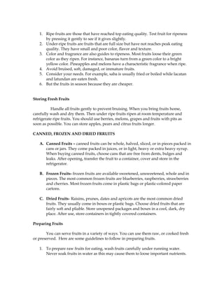 1. Ripe fruits are those that have reached top eating quality. Test fruit for ripeness
by pressing it gently to see if it gives slightly.
2. Under-ripe fruits are fruits that are full size but have not reaches peak eating
quality. They have small and poor color, flavor and texture.
3. Color and fragrance are also guides to ripeness. Most fruits loose their green
color as they ripen. For instance, bananas turn from a green color to a bright
yellow color. Pineapples and melons have a characteristic fragrance when ripe.
4. Avoid bruised, soft, damaged, or immature fruits.
5. Consider your needs. For example, saba is usually fried or boiled while lacatan
and latundan are eaten fresh.
6. But the fruits in season because they are cheaper.
Storing Fresh Fruits
Handle all fruits gently to prevent bruising. When you bring fruits home,
carefully wash and dry them. Then under ripe fruits ripen at room temperature and
refrigerate ripe fruits. You should use berries, melons, grapes and fruits with pits as
soon as possible. You can store apples, pears and citrus fruits longer.
CANNED, FROZEN AND DRIED FRRUITS
A. Canned Fruits – canned fruits can be whole, halved, sliced, or in pieces packed in
cans or jars. They come packed in juices, or in light, heavy or extra heavy syrup.
When buying canned fruits, choose cans that are free from dents, bulges and
leaks. After opening, transfer the fruit to a container, cover and store in the
refrigerator.
B. Frozen Fruits- frozen fruits are available sweetened, unsweetened, whole and in
pieces. The most common frozen fruits are blueberries, raspberries, strawberries
and cherries. Most frozen fruits come in plastic bags or plastic-colored paper
cartons.
C. Dried Fruits- Raisins, prunes, dates and apricots are the most common dried
fruits. They usually come in boxes or plastic bags. Choose dried fruits that are
fairly soft and pliable. Store unopened packages and boxes in a cool, dark, dry
place. After use, store containers in tightly covered containers.
Preparing Fruits
You can serve fruits in a variety of ways. You can use them raw, or cooked fresh
or preserved. Here are some guidelines to follow in preparing fruits.
1. To prepare raw fruits for eating, wash fruits carefully under running water.
Never soak fruits in water as this may cause them to loose important nutrients.
 