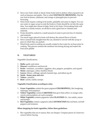 2. Serve raw fruits whole or sliced. Some fruits tend to darken when exposed to air
such as bananas and apples. This is called ENZYMATIC BROWNING. Dip the
raw fruit in lemon, calamansi, and orange or pineapple juice to prevent
browning.
3. Some fruits require cooking to be tender, palatable and easier to digest. You can
use water or sugar syrup to cook the fruits in. Fruits should be cut into the same
time. You might also choose to bake, broil or fry fruits. Overcooking fruits will
results in a mushy texture, an off-flavor and a great loss in vitamins and
minerals.
4. Fruits should be cooked in a small amount of water to prevent loss of vitamins
and minerals.
5. Too much sugar placed in fruits will destroy the natural flavor of fruits.
6. Serve canned fruits straight from the can, drained or served with the syrup or
juice in which they are packed.
7. Dried fruits used in cooking are usually soaked in hot water for an hour prior to
cooking. This process restores the moisture lost during drying and makes the
fruit more pliable.
II. VEGETABLES
Vegetable Classifications;
1. Bulbs- garlic and onion
2. Flowers –cauliflower and broccoli
3. Fruits – tomatoes, cucumbers, eggplant, okra, peppers, pumpkins, and squash
4. Stems- asparagus, celery, bamboo shoots
5. Leaves- lettuce, cabbage, spinach, kamote tops, and dahon ng sili
6. Seeds – beans, peas and corn
7. Tubers- potatoes
8. Root- carrots, radish, turnips
Vegetable Classification according to color;
1. Green Vegetables contain the green pigment CHLOROPHYLL, like kangkong,
malungay and ampalaya.
2. Yellow Vegetables contain CAROTENE that gives that yellow or orange color,
carrots and pumpkins are such examples.
3. White Vegetable contains pigments called FLAVONES. Ex. Are radish, onions
and turnips.
4. Red Vegetables contain a pigment called ANTHOCYNIN like red beets, red bell
peppers and tomatoes.
When shopping for fresh vegetables, follow these guidelines:
1. But vegetables that are in season, they are cheaper. Compare pieces of a least two
sources before buying.
 