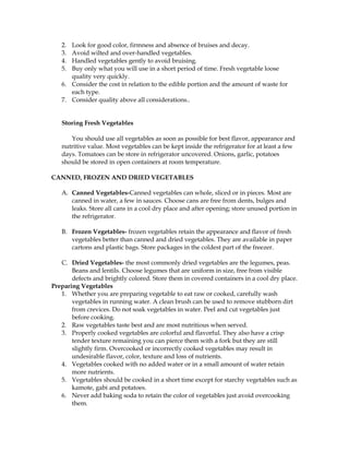 2. Look for good color, firmness and absence of bruises and decay.
3. Avoid wilted and over-handled vegetables.
4. Handled vegetables gently to avoid bruising.
5. Buy only what you will use in a short period of time. Fresh vegetable loose
quality very quickly.
6. Consider the cost in relation to the edible portion and the amount of waste for
each type.
7. Consider quality above all considerations..
Storing Fresh Vegetables
You should use all vegetables as soon as possible for best flavor, appearance and
nutritive value. Most vegetables can be kept inside the refrigerator for at least a few
days. Tomatoes can be store in refrigerator uncovered. Onions, garlic, potatoes
should be stored in open containers at room temperature.
CANNED, FROZEN AND DRIED VEGETABLES
A. Canned Vegetables-Canned vegetables can whole, sliced or in pieces. Most are
canned in water, a few in sauces. Choose cans are free from dents, bulges and
leaks. Store all cans in a cool dry place and after opening; store unused portion in
the refrigerator.
B. Frozen Vegetables- frozen vegetables retain the appearance and flavor of fresh
vegetables better than canned and dried vegetables. They are available in paper
cartons and plastic bags. Store packages in the coldest part of the freezer.
C. Dried Vegetables- the most commonly dried vegetables are the legumes, peas.
Beans and lentils. Choose legumes that are uniform in size, free from visible
defects and brightly colored. Store them in covered containers in a cool dry place.
Preparing Vegetables
1. Whether you are preparing vegetable to eat raw or cooked, carefully wash
vegetables in running water. A clean brush can be used to remove stubborn dirt
from crevices. Do not soak vegetables in water. Peel and cut vegetables just
before cooking.
2. Raw vegetables taste best and are most nutritious when served.
3. Properly cooked vegetables are colorful and flavorful. They also have a crisp
tender texture remaining you can pierce them with a fork but they are still
slightly firm. Overcooked or incorrectly cooked vegetables may result in
undesirable flavor, color, texture and loss of nutrients.
4. Vegetables cooked with no added water or in a small amount of water retain
more nutrients.
5. Vegetables should be cooked in a short time except for starchy vegetables such as
kamote, gabi and potatoes.
6. Never add baking soda to retain the color of vegetables just avoid overcooking
them.
 