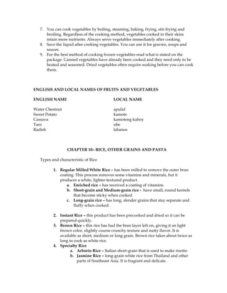 7. You can cook vegetables by boiling, steaming, baking, frying, stir-frying and
broiling. Regardless of the cooking method, vegetables cooked in their skins
retain more nutrients. Always serve vegetables immediately after cooking.
8. Save the liquid after cooking vegetables. You can use it for gravies, soups and
sauces.
9. For the best method of cooking frozen vegetables read what is stated on the
package. Canned vegetables have already been cooked and they need only to be
heated and seasoned. Dried vegetables often require soaking before you can cook
them.
ENGLISH AND LOCAL NAMES OF FRUITS AND VEGETABLES
ENGLISH NAME LOCAL NAME
Water Chestnut apulid
Sweet Potato kamote
Cassava kamoteng kahoy
Taro ube
Radish labanos
CHAPTER 10– RICE, OTHER GRAINS AND PASTA
Types and characteristic of Rice
1. Regular Milled White Rice – has been milled to remove the outer bran
coating. This process removes some vitamins and minerals, but it
produces a white, lighter-textured product.
a. Enriched rice – has received a coating of vitamins.
b. Short-grain and Medium-grain rice - have small, round kernels
that become sticky when cooked.
c. Long-grain rice – has long, slender grains that stay separate and
fluffy when cooked.
2. Instant Rice – this product has been precooked and dried so it can be
prepared quickly.
3. Brown Rice – this rice has had the bran layer left on, giving it an light
brown color, slightly course crunchy texture and nutty flavor. It is
available as short, medium or long grain. Brown rice takes about twice as
long to cook as white rice.
4. Specialty Rice
a. Arborio Rice – Italian short-grain that is used to make risotto
b. Jasmine Rice – long-grain white rice from Thailand and other
parts of Southeast Asia. It is fragrant and delicate.
 