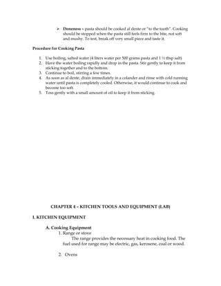  Doneness – pasta should be cooked al dente or “to the tooth”. Cooking
should be stopped when the pasta still feels firm to the bite, not soft
and mushy. To test, break off very small piece and taste it.
Procedure for Cooking Pasta
1. Use boiling, salted water (4 liters water per 500 grams pasta and 1 ½ tbsp salt)
2. Have the water boiling rapidly and drop in the pasta. Stir gently to keep it from
sticking together and to the bottom.
3. Continue to boil, stirring a few times.
4. As soon as al dente, drain immediately in a colander and rinse with cold running
water until pasta is completely cooled. Otherwise, it would continue to cook and
become too soft.
5. Toss gently with a small amount of oil to keep it from sticking.
CHAPTER 4 – KITCHEN TOOLS AND EQUIPMENT (LAB)
I. KITCHEN EQUIPMENT
A. Cooking Equipment
1. Range or stove
The range provides the necessary heat in cooking food. The
fuel used for range may be electric, gas, kerosene, coal or wood.
2. Ovens
 