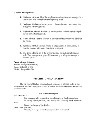 Kitchen Arrangement:
1. U-shaped kitchen – All of the appliances and cabinets are arranged in a
continuous line along the three adjoining walls.
2. L- shaped Kitchen – Appliances and cabinets forms a continuous line
along two adjoining walls.
3. Horizontal/Corridor Kitchen – Appliances and cabinets are arranged
in two non-adjoining walls.
4. Island Kitchen – in this kitchen, a counter stands alone in the center of
the room.
5. Peninsula Kitchen- is most found in large rooms. In this kitchen, a
counter extends into room, forming a peninsula
6. One-wall kitchen- all of the appliances and cabinets are along one
wall. This arrangement generally does not give adequate storage or
counter space.
Work triangle distance:
Sink to Refrigerator (4 ft-7ft)
Range to Ref (4 ft- 9ft)
Sink to Range (4 ft- 6ft)
KITCHEN ORGANIZATION
The purpose of kitchen organization is to assign or allocate tasks so that
they will be done efficiently and properly and so that all workers will know their
responsibility.
The Classical Brigade
Executive Chef
- Is a manager who responsible for all aspects of food production,
including menu planning, purchasing, and planning work schedule.
Chef
- Person in charge of the kitchen
Sous Chef (soo shef)
- Directly in charge of production; assistant to the chef.
 