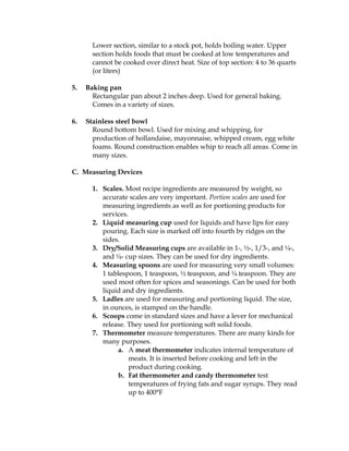 Lower section, similar to a stock pot, holds boiling water. Upper
section holds foods that must be cooked at low temperatures and
cannot be cooked over direct heat. Size of top section: 4 to 36 quarts
(or liters)
5. Baking pan
Rectangular pan about 2 inches deep. Used for general baking.
Comes in a variety of sizes.
6. Stainless steel bowl
Round bottom bowl. Used for mixing and whipping, for
production of hollandaise, mayonnaise, whipped cream, egg white
foams. Round construction enables whip to reach all areas. Come in
many sizes.
C. Measuring Devices
1. Scales. Most recipe ingredients are measured by weight, so
accurate scales are very important. Portion scales are used for
measuring ingredients as well as for portioning products for
services.
2. Liquid measuring cup used for liquids and have lips for easy
pouring. Each size is marked off into fourth by ridges on the
sides.
3. Dry/Solid Measuring cups are available in 1-, ½-, 1/3-, and ¼-,
and ¼- cup sizes. They can be used for dry ingredients.
4. Measuring spoons are used for measuring very small volumes:
1 tablespoon, 1 teaspoon, ½ teaspoon, and ¼ teaspoon. They are
used most often for spices and seasonings. Can be used for both
liquid and dry ingredients.
5. Ladles are used for measuring and portioning liquid. The size,
in ounces, is stamped on the handle.
6. Scoops come in standard sizes and have a lever for mechanical
release. They used for portioning soft solid foods.
7. Thermometer measure temperatures. There are many kinds for
many purposes.
a. A meat thermometer indicates internal temperature of
meats. It is inserted before cooking and left in the
product during cooking.
b. Fat thermometer and candy thermometer test
temperatures of frying fats and sugar syrups. They read
up to 400°F
 