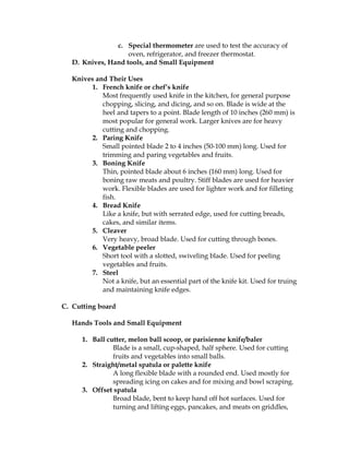 c. Special thermometer are used to test the accuracy of
oven, refrigerator, and freezer thermostat.
D. Knives, Hand tools, and Small Equipment
Knives and Their Uses
1. French knife or chef’s knife
Most frequently used knife in the kitchen, for general purpose
chopping, slicing, and dicing, and so on. Blade is wide at the
heel and tapers to a point. Blade length of 10 inches (260 mm) is
most popular for general work. Larger knives are for heavy
cutting and chopping.
2. Paring Knife
Small pointed blade 2 to 4 inches (50-100 mm) long. Used for
trimming and paring vegetables and fruits.
3. Boning Knife
Thin, pointed blade about 6 inches (160 mm) long. Used for
boning raw meats and poultry. Stiff blades are used for heavier
work. Flexible blades are used for lighter work and for filleting
fish.
4. Bread Knife
Like a knife, but with serrated edge, used for cutting breads,
cakes, and similar items.
5. Cleaver
Very heavy, broad blade. Used for cutting through bones.
6. Vegetable peeler
Short tool with a slotted, swiveling blade. Used for peeling
vegetables and fruits.
7. Steel
Not a knife, but an essential part of the knife kit. Used for truing
and maintaining knife edges.
C. Cutting board
Hands Tools and Small Equipment
1. Ball cutter, melon ball scoop, or parisienne knife/baler
Blade is a small, cup-shaped, half sphere. Used for cutting
fruits and vegetables into small balls.
2. Straight/metal spatula or palette knife
A long flexible blade with a rounded end. Used mostly for
spreading icing on cakes and for mixing and bowl scraping.
3. Offset spatula
Broad blade, bent to keep hand off hot surfaces. Used for
turning and lifting eggs, pancakes, and meats on griddles,
 