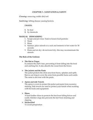 CHAPTER 3 – SANITATION & SAFETY
Cleaning- removing visible dirt/soil
Sanitizing- killing disease causing bacteria
2 WAYS:
1. by heat
2. by chemicals
MANUAL DISWASHING
1. Scrape and pre-rinse- Soak to loosen food particles
2. Wash
3. Rinse
4. Sanitize- place utensils in a rack and immerse in hot water for 30
seconds.
5. Drain and air dry- do not towel dry, this may recontaminate the
utensils
The Role of the Uniform
 The Hat or Toque
It contains the chef’s hair, preventing it from falling into the food
and catching fire. It also absorbs the sweat from the brows
 The jackets and the Pants
The jacket protects the chest area from burns, splashes and spills.
Sleeves are long to cover the arms from possible burns and scalds.
The same is also true with the pants.
 Apron and side Towels
The apron is worn to protect the jacket and pants from excessive
staining. Side towels are used to protect your hands when working
with hot tools and equipment.
 Shoes
A hard-leather shoes to protects the feet from falling knives and
scalds. Kitchen clogs also prevents the feet from straining and
slipping.
 Neckerchief
To avoid perspiration
 
