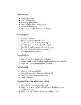 Preventing Cuts
• Keep knives sharp
• Use a cutting board
• Cut away from yourself
• Don’t try to catch the falling knives
• Carry a knife properly
• Don’t put breakable items in the pot sink
Preventing Burns
• Wear your uniform
• Always assume a pot handle is hot
• Use dry pads or towels to handle hot pans
• Don’t fills pans so full that they likely spill
• Open lids away from you to let steam to escape
• Dry food before putting them in frying fat
• Warn people about hot pans
Preventing Fires
• Know where fire extinguishers are located
• Keep a supply of salt or baking soda handy to put out small fires
• Don’t leave hot fat unattended on the range
Preventing Falls
• clean up spills immediately
• keep aisles and stairs clear and unobstructed
• Don’t carry objects too big to see over
• Walk, don’t run!!
Preventing Strains and Injuries from Lifting
• Lift with the leg muscles, not the back
• Don’t run or twist the back while lifting, and make sure your
footing is secure
• Don’t be a hero. Ask help when carrying heavy object
 