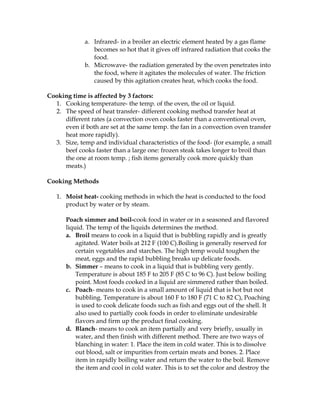 a. Infrared- in a broiler an electric element heated by a gas flame
becomes so hot that it gives off infrared radiation that cooks the
food.
b. Microwave- the radiation generated by the oven penetrates into
the food, where it agitates the molecules of water. The friction
caused by this agitation creates heat, which cooks the food.
Cooking time is affected by 3 factors:
1. Cooking temperature- the temp. of the oven, the oil or liquid.
2. The speed of heat transfer- different cooking method transfer heat at
different rates (a convection oven cooks faster than a conventional oven,
even if both are set at the same temp. the fan in a convection oven transfer
heat more rapidly).
3. Size, temp and individual characteristics of the food- (for example, a small
beef cooks faster than a large one: frozen steak takes longer to broil than
the one at room temp. ; fish items generally cook more quickly than
meats.)
Cooking Methods
1. Moist heat- cooking methods in which the heat is conducted to the food
product by water or by steam.
Poach simmer and boil-cook food in water or in a seasoned and flavored
liquid. The temp of the liquids determines the method.
a. Broil means to cook in a liquid that is bubbling rapidly and is greatly
agitated. Water boils at 212 F (100 C).Boiling is generally reserved for
certain vegetables and starches. The high temp would toughen the
meat, eggs and the rapid bubbling breaks up delicate foods.
b. Simmer – means to cook in a liquid that is bubbling very gently.
Temperature is about 185 F to 205 F (85 C to 96 C). Just below boiling
point. Most foods cooked in a liquid are simmered rather than boiled.
c. Poach- means to cook in a small amount of liquid that is hot but not
bubbling. Temperature is about 160 F to 180 F (71 C to 82 C), Poaching
is used to cook delicate foods such as fish and eggs out of the shell. It
also used to partially cook foods in order to eliminate undesirable
flavors and firm up the product final cooking.
d. Blanch- means to cook an item partially and very briefly, usually in
water, and then finish with different method. There are two ways of
blanching in water: 1. Place the item in cold water. This is to dissolve
out blood, salt or impurities from certain meats and bones. 2. Place
item in rapidly boiling water and return the water to the boil. Remove
the item and cool in cold water. This is to set the color and destroy the
 