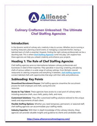 https://www.alliancerecruitmentagency.com/
Culinary Craftsmen Unleashed: The Ultimate
Chef Staffing Agencies
Introduction:
In the dynamic world of culinary arts, creativity is key to success. Whether you're running a
bustling restaurant, planning a lavish event, or managing a corporate kitchen, having a
talented team of chefs is essential. However, finding the right culinary professionals can be a
daunting task. This is where Chef Staffing Agencies come into play. Let's explore how
these agencies can help you unleash creativity and enhance your projects.
Heading 1: The Role of Chef Staffing Agencies
Chef staffing agencies serve as intermediaries between culinary professionals and
businesses in need of their expertise. They specialize in sourcing, screening, and placing
chefs of various calibers in a wide range of culinary settings. From Michelin-starred
restaurants to catering companies and everything in between, chef staffing agencies
connect talented chefs with opportunities that align with their skills and preferences.
Subheading: Key Points
Streamlined Recruitment Process: Chef staffing agencies streamline the recruitment
process for both employers and chefs, saving time and
resources.
Access to Top Talent: These agencies have access to a vast pool of culinary talent,
including executive chefs, sous chefs, pastry chefs, and more.
Customized Solutions: They offer customized staffing solutions tailored to the unique
needs and requirements of each client.
Flexible Staffing Options: Whether you need temporary, permanent, or seasonal staff,
chef staffing agencies can accommodate your staffing needs.
Industry Expertise: With their in-depth knowledge of the culinary industry, these
agencies can provide valuable insights and guidance to clients and candidates alike.
 