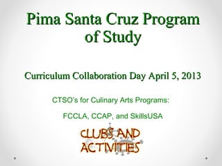 Pima Santa Cruz ProgramPima Santa Cruz Program
of Studyof Study
Curriculum Collaboration Day April 5, 2013Curriculum Collaboration Day April 5, 2013
CTSO’s for Culinary Arts Programs:
FCCLA, CCAP, and SkillsUSA
 