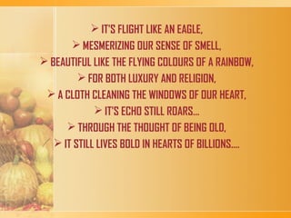 IT'S FLIGHT LIKE AN EAGLE,
 MESMERIZING OUR SENSE OF SMELL,
 BEAUTIFUL LIKE THE FLYING COLOURS OF A RAINBOW,
 FOR BOTH LUXURY AND RELIGION,
 A CLOTH CLEANING THE WINDOWS OF OUR HEART,
 IT'S ECHO STILL ROARS...
 THROUGH THE THOUGHT OF BEING OLD,
 IT STILL LIVES BOLD IN HEARTS OF BILLIONS....
 