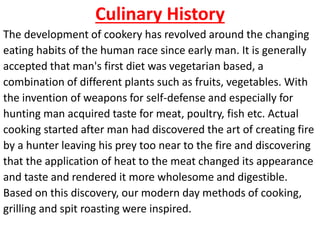 Culinary History
The development of cookery has revolved around the changing
eating habits of the human race since early man. It is generally
accepted that man's first diet was vegetarian based, a
combination of different plants such as fruits, vegetables. With
the invention of weapons for self-defense and especially for
hunting man acquired taste for meat, poultry, fish etc. Actual
cooking started after man had discovered the art of creating fire
by a hunter leaving his prey too near to the fire and discovering
that the application of heat to the meat changed its appearance
and taste and rendered it more wholesome and digestible.
Based on this discovery, our modern day methods of cooking,
grilling and spit roasting were inspired.
 