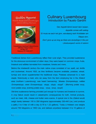 Culinary Luxembourg
                                            Introduction by Fausto Gardini

                                                       Den Appetit kënnt iwwert dem Iessen.
                                                                   Appetite comes with eating.
                                   Et muss ee sech net ginn, esoulaang nach Kniddelen am
                                                                                  Dëppe sinn.
                                     Don’t give up as long as there are dumplings in the pot.
                                                                Lëtzebuergesch words of wisdom




Traditional dishes from Luxembourg reflect their rural origin. They provided sustenance
for the strenuous environment of olden days; they were based on common crops, fruits,
livestock and edibles harvested from meadows, forests and rivers.
Before the nineteenth century the main native crops consisted of rye, spelt, oat, lentils
and buckwheat. Around 1820, as lime fertilizers became available, potatoes, wheat,
turnips and clover supplemented the traditional crops. Potatoes advanced to a main
staple. Notoriously a maid, who ran away from the farm employing her in the Eisleck
area (northern Luxembourg), was heard bemoaning: ‘Mueies Gromperstupp, mëttes
Gromperstupp, owes Gromperstupp, -stupp, -stupp, -stupp!’ - [Morning potato soup,
noon potato soup, evening potato soup, - soup, -soup, -soup!]

Old-time sustenance farming provided just enough for humans and livestock to survive.
A crop failure would result in catastrophic consequences for both. Animal products,
such as meat, milk, cheese and butter were scarce. A typical cow in the Eisleck would
weigh barely between 150 to 200 kilograms (approximately 330-440 Lbs.) and produce
a paltry 3 to 5 liter of milk a day (0.79 to 1.32 gallons). Today a Holstein cow weighs
around 750 kilograms or 1650 Lbs. and delivers anywhere between 5 to 10 gallons of


1|Page
 