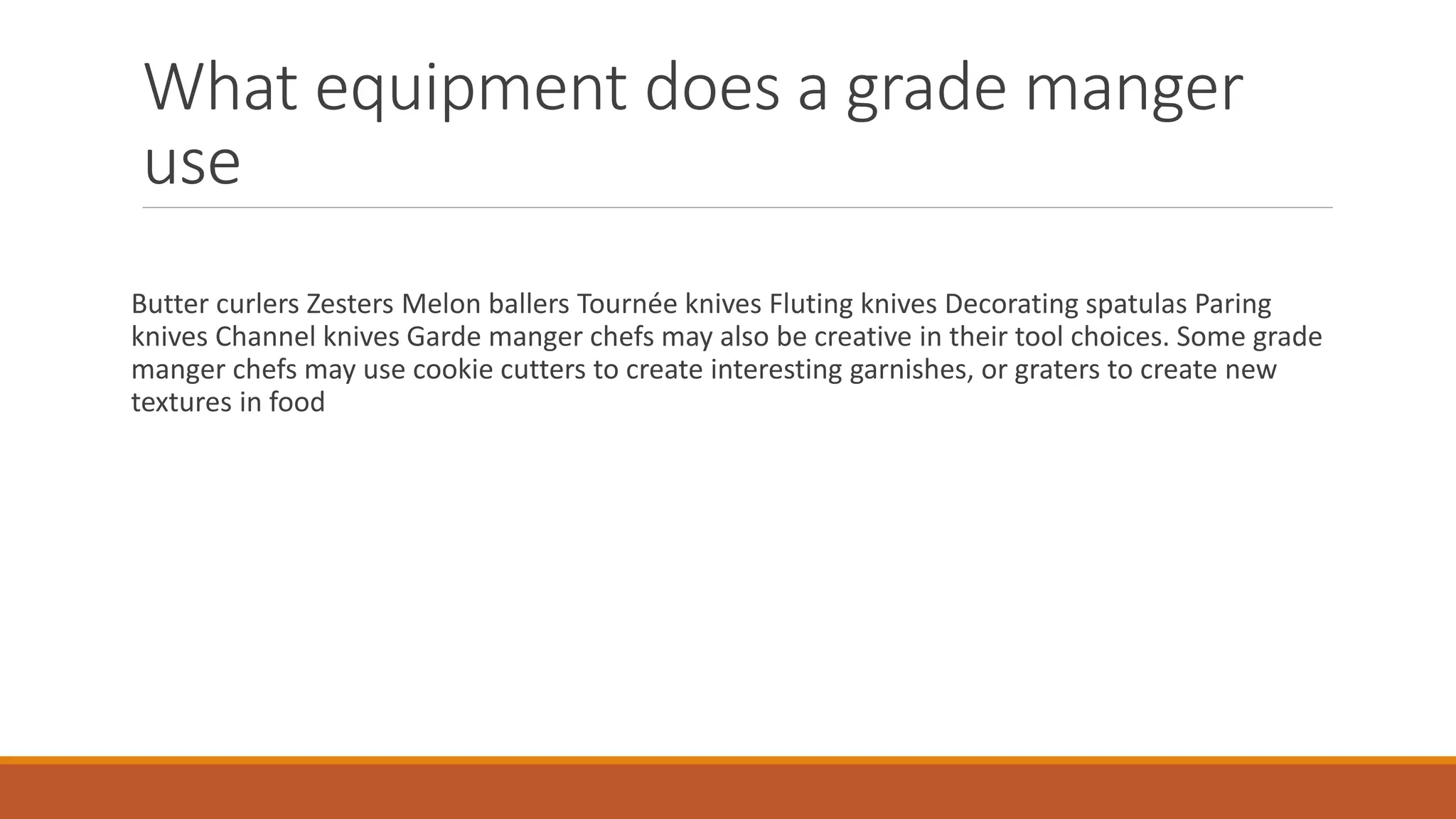 What equipment does a grade manger
use
Butter curlers Zesters Melon ballers Tournée knives Fluting knives Decorating spatulas Paring
knives Channel knives Garde manger chefs may also be creative in their tool choices. Some grade
manger chefs may use cookie cutters to create interesting garnishes, or graters to create new
textures in food
 