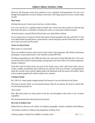 Indian Culinary Institute, Noida
Culinary product of India Notes (MBA in Culinary Arts) 10 | P a g e
However, the king pays much more attention to non vegetarian food preparation. He says even
though food preparation served in earthen vessel tastes well, kings must be served in vessels made
of gold.
Meat Items
In King Someswara’s book, meat items have a pride of place.
Liver was carved in to a globular shape of beetle nuts, which were then roasted on charcoal and
then fried with spices, eventually to be placed in curds, on a decoction of black mustard.
Roasted tortoise, seasoned fish and fried crabs were other dishes relished.
In one recipe pieces of meat are mixed with a paste of gram pounded with spics and fried. To this
were added tender hyacinth beans, certain berries, onions and garlic and the whole mass was taken
up in some sour juice and flavoured.
Tastes of a Royal meal
Many tastes in a royal meal.
These are madhura (sweet), amla (sour), lavana (salty), kata (pungent), tikta (bitter) and kasaya
(astringent), as prescribed earlier on by Sushruta (around 600 AD).
The Bhavissayattakaha (of AD 1000) describes the royal meal of King Shrenika thus. First were
served fruits that could be chewed (grape, pomegranate, ber), then fruits to be sucked (sugarcane,
oranges, mangoes).
Food that could be licked came next and in the fourth course came solid sweet items such as
sevaka, modaka and phenaka. Rice followed next and the sixth was of broths. Curd preparation
made the seventh course and the eighth ended with thickened milk flavoured with saffron. Items
such as parpata (papad) and vataka (vadam) were common.
Coming of Islam
By 1100 A.D. many people stopped eating Pork because it was not allowed by the Koran.
This had an adverse effect on environment because Pigs do not destroy the forest in which they
live but sheep and goats do.
Roti in thali
Roti, dhal and cereals are easily grown in the dry arid atmosphere where there is less of green
vegetables.
This food continued from this period to the present.
Diversity in Indian Food
Indian food is as diverse as its culture, its religions, geography, climatic conditions and traditions.
All of these combine to influence the preparation of Indian food.
 