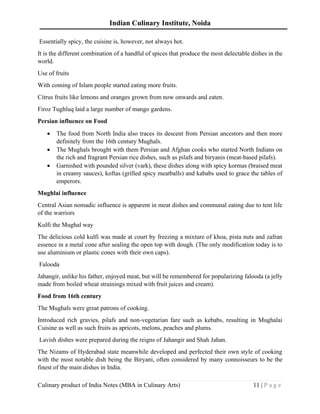 Indian Culinary Institute, Noida
Culinary product of India Notes (MBA in Culinary Arts) 11 | P a g e
Essentially spicy, the cuisine is, however, not always hot.
It is the different combination of a handful of spices that produce the most delectable dishes in the
world.
Use of fruits
With coming of Islam people started eating more fruits.
Citrus fruits like lemons and oranges grown from now onwards and eaten.
Firoz Tughluq laid a large number of mango gardens.
Persian influence on Food
• The food from North India also traces its descent from Persian ancestors and then more
definitely from the 16th century Mughals.
• The Mughals brought with them Persian and Afghan cooks who started North Indians on
the rich and fragrant Persian rice dishes, such as pilafs and biryanis (meat-based pilafs).
• Garnished with pounded silver (vark), these dishes along with spicy kormas (braised meat
in creamy sauces), koftas (grilled spicy meatballs) and kababs used to grace the tables of
emperors.
Mughlai influence
Central Asian nomadic influence is apparent in meat dishes and communal eating due to tent life
of the warriors
Kulfi the Mughal way
The delicious cold kulfi was made at court by freezing a mixture of khoa, pista nuts and zafran
essence in a metal cone after sealing the open top with dough. (The only modification today is to
use aluminium or plastic cones with their own caps).
Falooda
Jahangir, unlike his father, enjoyed meat, but will be remembered for popularizing falooda (a jelly
made from boiled wheat strainings mixed with fruit juices and cream).
Food from 16th century
The Mughals were great patrons of cooking.
Introduced rich gravies, pilafs and non-vegetarian fare such as kebabs, resulting in Mughalai
Cuisine as well as such fruits as apricots, melons, peaches and plums.
Lavish dishes were prepared during the reigns of Jahangir and Shah Jahan.
The Nizams of Hyderabad state meanwhile developed and perfected their own style of cooking
with the most notable dish being the Biryani, often considered by many connoisseurs to be the
finest of the main dishes in India.
 