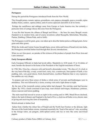 Indian Culinary Institute, Noida
Culinary product of India Notes (MBA in Culinary Arts) 12 | P a g e
Portuguese
During this period the Portuguese introduced foods from the New World.
They brought potato, tomato, tapioca, groundnuts, corn, papaya, pineapple, guava, avocado, rajma
(kidney bean), cashew, sapota (chiku), and of course capsicum and chilli in all its forms.
Perhaps the cauliflower and cabbage came from Europe or Latin America too, but certainly a
particular form of cottage cheese did come from the Portuguese.
It was this that became the chhana of Bengal and Orissa — the base for many Bengali sweets
(Sandesh in its modern form, and of course inventions called Rasogolla, Khirmohan, Mouchak,
Pantua, Sitabhog, Chhena Puda, and so forth).
The Portuguese word for grain, grao, was taken up to describe Indian pulses as Bengal gram, horse
gram and other grams.
While the Arabs and Central Asians brought bajra, jowar, lobia and forms of bread (roti) into India,
the Portuguese enriched Indian food through their diverse introductions.
When we eat Aloo-poori, we partake of the richness of the produce of people from West Asia and
Latin America!
Early European officials
Early European Officials in India had lavish tables. Mandelslo in 1638 noted, 15 or 16 dishes of
meat, besides the dessert in the home of the President of the English merchants of Surat.
In 1780, Mrs. Eliza fay, a lawyers wife and herself a dressmaker wrote, “We dine at 2, 0, clock in
the very heat of the day, a soup, a roast fowl, curry, rice, a mutton pie, four quarter of lamb, a rice
pudding, tarts, very good cheese, fresh churned butter, excellent Madeira( that is very expensive
but eatables are very cheap).
To prepare and serve these arrays of dishes a whole array of servants and Kedmutgars were in
attendance. This was followed by a siesta, evening visits and a light dinner at night.
By the turn of the twentieth century eating habits had changed. The mid-day meal had become
lighter. By 1910, a lunch consisted of pea soup, roast chicken and tongue, breadsauce, potatoes,
cheese macroni and lemon pudding.
The main meal had moved to seven or eight in the evening and in 1909, Maud Divers declared,
India is the land of dinners and England is the land of five o, clock tea all India is in a chronic state
of giving and receiving this form of hospitality.
British attitude to Indian food
Indian food, whether the robust fare of Punjab and the North East Frontier or the delicate, light
flavours of the South Indian cuisine, remained essentially the "food of the natives" who, according
to the foreign rulers, ate pungent, chilli-spiked curries and rice or rotis like some uncivilised
pagans.
 