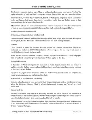Indian Culinary Institute, Noida
Culinary product of India Notes (MBA in Culinary Arts) 13 | P a g e
The British were not in India to learn. They, as well as other Europeans, were here to "civilise" the
backward masses of India and their looking down on the food of India was but a natural corollary.
The memsahibs, whether they were British, French or Portuguese, employed Indian khansamas,
cooks and bearers but taught them their own cuisines rather than eat Indian meals at their
innumerable parties or in their family meals.
Most British officers and civil administrators who came to India, looked upon the native cuisines
of India as unhygienic and unpalatable because of the high content of spices and herbs.
British contribution to Indian food
British made little contribution to Indian food.
Fish and chips or Yorkshire pudding pale in comparison to what we got from the Arabs, Portuguese
and Moghuls, but the British did sensitise us to at least one fruit, namely the apple.
Apples
Local varieties of apple are recorded to have occured in Kashmir (called amri, tarehli and
maharaji), and Dalhara in 1100 AD talked about a "ber as big as a fist and very sweet, grown in
North Kashmir", which is likely an apple.
But it was the colourful Britisher Frederick "Pahari" Wilson who established a flourishing apple
farm in Garhwal, where they grow red and juicy Wilson apples to this day.
Apples in Himanchal
In these days of American imports into India such as Pizza, Burgers, French fries and colas, it is
well to remember the best import we have had from these, namely apples and express our gratitude
to the American Mr. Stokes.
He settled in Kotgarh near Simla in the 1920s and started apple orchards there, and helped in the
proper grading, packing and marketing of the fruit.
Word related to food in British Vocabulary
Colonial rulers have never been known for their linguistic accuracy and no one knows for sure
where the British got this one. "Kari" is a South Indian word for sauce and "tarkari" is a North
Indian dish.
Shiqar festivals
The only concession they made was when they attended the shikar feasts of the maharajas or
ceremonial royal meals in the opulent, chandeliered dining halls of the riyasatis where food was
served by turbaned waiters from gem-studded gold or silver vessels.
Throughout the colonial period too many new, hybrid cuisines developed because the khansamas
of the memsahibs innovated food which combined some of the flavours of India with those of
Britain, France or Portugal.
 
