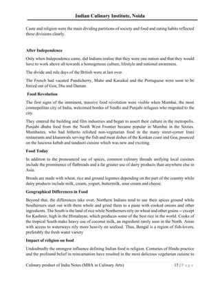 Indian Culinary Institute, Noida
Culinary product of India Notes (MBA in Culinary Arts) 15 | P a g e
Caste and religion were the main dividing partitions of society and food and eating habits reflected
these divisions clearly.
After Independence
Only when Independence came, did Indians realise that they were one nation and that they would
have to work above all towards a homogenous culture, lifestyle and national awareness.
The divide and rule days of the British were at last over.
The French had vacated Pondicherry, Mahe and Karaikal and the Portuguese were soon to be
forced out of Goa, Diu and Daman.
Food Revolution
The first signs of the imminent, massive food revolution were visible when Mumbai, the most
cosmopolitan city of India, welcomed hordes of Sindhi and Punjabi refugees who migrated to the
city.
They entered the building and film industries and began to assert their culture in the metropolis.
Punjabi dhaba food from the North West Frontier became popular in Mumbai in the Sixties.
Mumbaites, who had hitherto relished non-vegetarian food in the many street-corner Irani
restaurants and khanawals serving the fish and meat dishes of the Konkan coast and Goa, pounced
on the luscious kebab and tandoori cuisine which was new and exciting.
Food Today
In addition to the pronounced use of spices, common culinary threads unifying local cuisines
include the prominence of flatbreads and a far greater use of dairy products than anywhere else in
Asia.
Breads are made with wheat, rice and ground legumes depending on the part of the country while
dairy products include milk, cream, yogurt, buttermilk, sour cream and cheese.
Geographical Differences in Food
Beyond that, the differences take over. Northern Indians tend to use their spices ground while
Southerners start out with them whole and grind them to a paste with cooked onions and other
ingredients. The South is the land of rice while Northerners rely on wheat and other grains -- except
for Kashmir, high in the Himalayas, which produces some of the best rice in the world. Cooks of
the tropical South make heavy use of coconut milk, an ingredient rarely seen in the North. Areas
with access to waterways rely more heavily on seafood. Thus, Bengal is a region of fish-lovers,
preferably the fresh water variety
Impact of religion on food
Undoubtedly the strongest influence defining Indian food is religion. Centuries of Hindu practice
and the profound belief in reincarnation have resulted in the most delicious vegetarian cuisine to
 