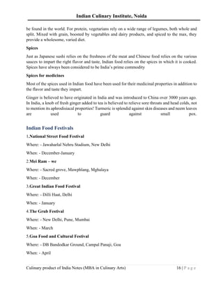 Indian Culinary Institute, Noida
Culinary product of India Notes (MBA in Culinary Arts) 16 | P a g e
be found in the world. For protein, vegetarians rely on a wide range of legumes, both whole and
split. Mixed with grain, boosted by vegetables and dairy products, and spiced to the max, they
provide a wholesome, varied diet.
Spices
Just as Japanese sushi relies on the freshness of the meat and Chinese food relies on the various
sauces to impart the right flavor and taste, Indian food relies on the spices in which it is cooked.
Spices have always been considered to be India’s prime commodity
Spices for medicines
Most of the spices used in Indian food have been used for their medicinal properties in addition to
the flavor and taste they impart.
Ginger is believed to have originated in India and was introduced to China over 3000 years ago.
In India, a knob of fresh ginger added to tea is believed to relieve sore throats and head colds, not
to mention its aphrodisiacal properties! Turmeric is splendid against skin diseases and neem leaves
are used to guard against small pox.
Indian Food Festivals
1.National Street Food Festival
Where: - Jawaharlal Nehru Stadium, New Delhi
When: - December-January
2.Mei Ram – we
Where: - Sacred grove, Mawphlang, Mghalaya
When: - December
3.Great Indian Food Festival
Where: - Dilli Haat, Delhi
When: - January
4.The Grub Festival
Where: - New Delhi, Pune, Mumbai
When: - March
5.Goa Food and Cultural Festival
Where: - DB Bandodkar Ground, Campal Panaji, Goa
When: - April
 