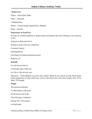Indian Culinary Institute, Noida
Culinary product of India Notes (MBA in Culinary Arts) 17 | P a g e
6.Palate Fest
Where: - Nehru Park, Delhi
When: - Februrary
7.Bhukkad Flea
Where: - Corona Garden, Bandra West, Mumbai
When: - October
Importance of Food Fest
Provides an excellent platform to market goods and display their best offerings to an enormous
crowd.
Exposure to Relevant Crowd
Staying in touch with your competitors
Customer Connect
Initiating Boosts
Also Helps in Finding Potential Investors
Publicity, etc.
Baisakhi
It is the harvest festival
of Northern India. Observed
on 13th or 14th of every year.
Delicacies: - Chole Bhature, Coconut Ladoo, Kheer, Makki ki roti, Sarson ka saag, Pindi Chana
(dried preparation of white chick peas, served with lemon juice and onion rinngs), Puri, Til ke
ladoo, Til ka gajak.
Pongal
This festival celebrated
To offer thanks to the Gods
for the harvest and to ake
Their blessings. Celebrated
During 12th -15th January,
in South India.
 