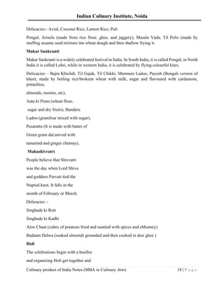 Indian Culinary Institute, Noida
Culinary product of India Notes (MBA in Culinary Arts) 18 | P a g e
Delicacies:- Avial, Coconut Rice, Lemon Rice, Puli
Pongal, Ariselu (made from rice flour, ghee, and jaggery), Masala Vada, Til Polis (made by
stuffing sesame seed mixture inn wheat dough and then shallow frying it.
Makar Sankranti
Makar Sankranti is a widely celebrated festival in India. In South India, it is called Pongal, in North
India it is called Lohri, while in western India, it is celebrated by flying colourful kites.
Delicacies: - Bajra Khichdi, Til Gajak, Til Chikki, Murmure Ladoo, Payesh (Bengali version of
kheer, made by boiling rice/brokeen wheat with milk, sugar and flavoured with cardamom,
pistachios,
almonds, rasinns, etc),
Aate ki Pinni (wheat flour,
sugar and dry fruits), Bandaru
Ladoo (gramfour mixed with sugar),
Pesarattu (It is made with batter of
Green gram dal,served with
tamarind and ginger chutney),
Mahashivratri
People believe that Shivratri
was the day when Lord Shiva
and goddess Parvati tied the
Nuptial knot. It falls in the
month of February or March.
Delicacies :-
Singhade ki Roti
Singhade ki Kadhi
Aloo Chaat (cubes of potatoes fried and sautéed with spices and chhutney)
Badaam Halwa (soaked almonds grounded and then cooked in desi ghee )
Holi
The celebrations begin with a bonfire
and organizing Holi get together and
 