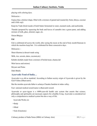 Indian Culinary Institute, Noida
Culinary product of India Notes (MBA in Culinary Arts) 19 | P a g e
playing with coloring dyes.
Delicacies: -
Gujiya (has a distinct shape, filled with a mixture of grated and roasted dry fruits, khoya, coconut
and a little suji)
Kanji ke Vade (freid rounds of lentil batter fermented in water, mustard seeds, and asafoietida.
Thandai (prepared by squeezing the buds and leaves of cannabis into a green paste, and adding
mixture of milk, ghee, almond, sugar, etc.
Onion Bhajiya
Eid
Eid is celebrated all across the world, after seeing the moon at the end of holy month Ramzan in
which the muslims keep fast. It is celebrated for three consecutive days.
Delicacies: -
Sheer khurma (a dessert made using
Milk, rice, sewain, dates, coconut,etc)
Kebabs (kebabs made from a mixture of boiled meat, channa dal
Mint leaves and onions)
Biryani and Pulao
Dahi Bhalla
Ayurvedic Food of India…
Ayurveda is as old as mankind. According to Indian society origin of Ayurveda is given by the
God Vishnu (Dhanvantri).
But the morden ayurveda father is acharya Charaka Samhita in indus valley.
Fact- national medical award name is dhanvantri award.
Ayurveda or ayur-vigyan is a 6000-year-old health care system that asserts that science,
philosophy and spirituality are necessary aspects for a healthy living. Ayurveda is considered not
only a comprehensive medical system but also a way of life.
Ayurveda Works on:
• Body
• Mind
• Sole (Emotions)
 