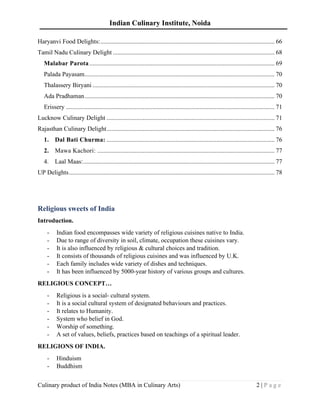 Indian Culinary Institute, Noida
Culinary product of India Notes (MBA in Culinary Arts) 2 | P a g e
Haryanvi Food Delights:............................................................................................................... 66
Tamil Nadu Culinary Delight ....................................................................................................... 68
Malabar Parota...................................................................................................................... 69
Palada Payasam......................................................................................................................... 70
Thalassery Biryani .................................................................................................................... 70
Ada Pradhaman......................................................................................................................... 70
Erissery ..................................................................................................................................... 71
Lucknow Culinary Delight ........................................................................................................... 71
Rajasthan Culinary Delight........................................................................................................... 76
1. Dal Bati Churma: ........................................................................................................... 76
2. Mawa Kachori: ................................................................................................................. 77
4. Laal Maas:.......................................................................................................................... 77
UP Delights................................................................................................................................... 78
Religious sweets of India
Introduction.
- Indian food encompasses wide variety of religious cuisines native to India.
- Due to range of diversity in soil, climate, occupation these cuisines vary.
- It is also influenced by religious & cultural choices and tradition.
- It consists of thousands of religious cuisines and was influenced by U.K.
- Each family includes wide variety of dishes and techniques.
- It has been influenced by 5000-year history of various groups and cultures.
RELIGIOUS CONCEPT…
- Religious is a social- cultural system.
- It is a social cultural system of designated behaviours and practices.
- It relates to Humanity.
- System who belief in God.
- Worship of something.
- A set of values, beliefs, practices based on teachings of a spiritual leader.
RELIGIONS OF INDIA.
- Hinduism
- Buddhism
 