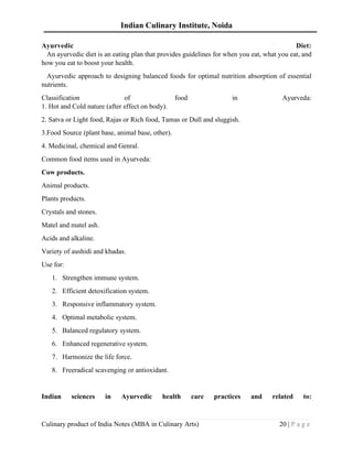 Indian Culinary Institute, Noida
Culinary product of India Notes (MBA in Culinary Arts) 20 | P a g e
Ayurvedic Diet:
An ayurvedic diet is an eating plan that provides guidelines for when you eat, what you eat, and
how you eat to boost your health.
Ayurvedic approach to designing balanced foods for optimal nutrition absorption of essential
nutrients.
Classification of food in Ayurveda:
1. Hot and Cold nature (after effect on body).
2. Satva or Light food, Rajas or Rich food, Tamas or Dull and sluggish.
3.Food Source (plant base, animal base, other).
4. Medicinal, chemical and Genral.
Common food items used in Ayurveda:
Cow products.
Animal products.
Plants products.
Crystals and stones.
Matel and matel ash.
Acids and alkaline.
Variety of aushidi and khadas.
Use for:
1. Strengthen immune system.
2. Efficient detoxification system.
3. Responsive inflammatory system.
4. Optimal metabolic system.
5. Balanced regulatory system.
6. Enhanced regenerative system.
7. Harmonize the life force.
8. Freeradical scavenging or antioxidant.
Indian sciences in Ayurvedic health care practices and related to:
 