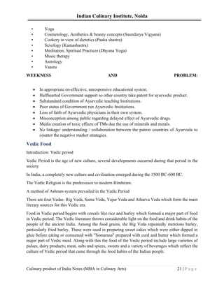 Indian Culinary Institute, Noida
Culinary product of India Notes (MBA in Culinary Arts) 21 | P a g e
• Yoga
• Cosmetology, Aesthetics & beauty concepts (Saundarya Vigyana)
• Cookery in view of dietetics (Paaka shastra)
• Sexology (Kamashastra)
• Meditation, Spiritual Practices (Dhyana Yoga)
• Music therapy
• Astrology
• Vaastu
WEEKNESS AND PROBLEM:
• In appropriate en-effective, unresponsive educational system.
• Halfhearted Government support so other country take patent for ayurvedic product.
• Substandard condition of Ayurvedic teaching Institutions.
• Poor status of Government run Ayurvedic Institutions.
• Loss of faith of Ayurvedic physicians in their own system.
• Misconception among public regarding delayed effect of Ayurvedic drugs.
• Media creation of toxic effects of TMs due the use of minerals and metals.
• No linkage/ understanding / collaboration between the patron countries of Ayurveda to
counter the negative market strategies.
Vedic Food
Introduction: Vedic period
Vedic Period is the age of new culture, several developments occurred during that period in the
society
In India, a completely new culture and civilisation emerged during the 1500 BC-600 BC.
The Vedic Religion is the predecessor to modern Hinduism.
A method of Ashram system prevailed in the Vedic Period
There are four Vedas- Rig Veda, Sama Veda, Yajur Veda and Atharva Veda which form the main
literary sources for this Vedic era.
Food in Vedic period begins with cereals like rice and barley which formed a major part of food
in Vedic period. The Vedic literature throws considerable light on the food and drink habits of the
people of the ancient India. Among the food grains, the Rig Veda repeatedly mentions barley,
particularly fried barley. These were used in preparing sweet cakes which were either dipped in
ghee before eating or consumed with "Somarasa" prepared with curd and butter which formed a
major part of Vedic meal. Along with this the food of the Vedic period include large varieties of
pulses, dairy products, meat, salts and spices, sweets and a variety of beverages which reflect the
culture of Vedic period that came through the food habits of the Indian people.
 