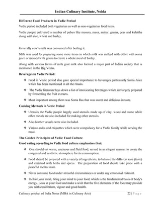 Indian Culinary Institute, Noida
Culinary product of India Notes (MBA in Culinary Arts) 22 | P a g e
Different Food Products in Vedic Period
Vedic period included both vegetarian as well as non-vegetarian food items.
Vedic people cultivated a number of pulses like masura, masa, arahar, grams, peas and kulattha
along with rice, wheat and barley.
Generally cow’s milk was consumed after boiling it.
Milk was used for preparing some more items in which milk was milked with either with soma
juice or messed with grains to create a whole meal of barley.
Along with various forms of milk goat milk also formed a major part of Indian society that is
mentioned in the Rig Vedas.
Beverages in Vedic Period:
❖ Food in Vedic period also gave special importance to beverages particularly Soma Juice
which has been mentioned in all the rituals.
❖ The Vedic literature lays down a list of intoxicating beverages which are largely prepared
by fermenting the fruit extracts.
❖ Most important among them was Soma Ras that was sweet and delicious in taste.
Cooking Methods in Vedic Period
❖ Utensils the Vedic people largely used utensils made up of clay, wood and stone while
other metals are also included for making other utensils.
❖ Also leather vessels were also included.
❖ Various rules and etiquettes which were compulsory for a Vedic family while serving the
meal.
The Golden Principles of Vedic Food Culture
Good eating according to Vedic food culture emphasizes that:
❖ One should eat warm, unctuous and fluid food, served in an elegant manner to create the
congenial and aesthetic atmosphere for its consumption.
❖ Food should be prepared with a variety of ingredients, to balance the different rasa (taste)
and enriched with herbs and spices. The preparation of food should take place with a
peaceful mental state.
❖ Never consume food under stressful circumstances or under any emotional restraint.
❖ Before your meal, bring your mind to your food, which is the fundamental basis of body's
energy. Look at your food and make a wish that the five elements of the food may provide
you with equilibrium, vigour and good health.
 