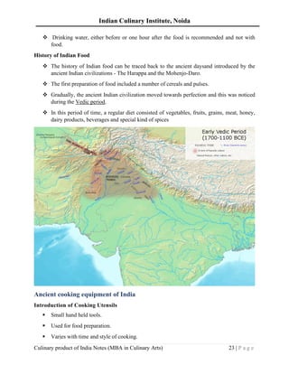 Indian Culinary Institute, Noida
Culinary product of India Notes (MBA in Culinary Arts) 23 | P a g e
❖ Drinking water, either before or one hour after the food is recommended and not with
food.
History of Indian Food
❖ The history of Indian food can be traced back to the ancient daysand introduced by the
ancient Indian civilizations - The Harappa and the Mohenjo-Daro.
❖ The first preparation of food included a number of cereals and pulses.
❖ Gradually, the ancient Indian civilization moved towards perfection and this was noticed
during the Vedic period.
❖ In this period of time, a regular diet consisted of vegetables, fruits, grains, meat, honey,
dairy products, beverages and special kind of spices
Ancient cooking equipment of India
Introduction of Cooking Utensils
▪ Small hand held tools.
▪ Used for food preparation.
▪ Varies with time and style of cooking.
 