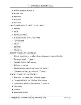 Indian Culinary Institute, Noida
Culinary product of India Notes (MBA in Culinary Arts) 24 | P a g e
▪ Can be categorized with use as: -
➢ Kitchen ware
➢ Oven ware
➢ Bake ware
➢ Cook ware
COOKING EQUIPMENTS CAN BE MADE UP OF: -
▪ COPPER
▪ IRON
▪ STAINLESS STEEL
▪ EARTHENWARE & ENAMEL WARE
▪ ALUMINIUM
▪ CLAY
▪ PLASTIC
▪ GLASS Etc.
HISTORY OF KITCHEN EQUIPMENT: -
▪ Historic utensils can be named as culinary antiques and vintage kitchen Lia.
▪ Introduced in early 19th
century.
▪ Started in 3600 BC the bronze age.
▪ Followed by iron age.
▪ Results into more sophisticated form of tool making.
▪ Stoneware were also very common in 19th
century.
HISTORY OF KITCHEN EQUIPMENT: -
▪ Equipment’s were used as per nutritional purpose.
▪ The style of cooking also affects the use of utensils.
▪ Some utensils popularized by Romans in 8th
century is: -
➢ Meat mincer
➢ Strainers
➢ Ladle (made of iron)
 
