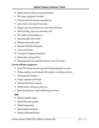 Indian Culinary Institute, Noida
Culinary product of India Notes (MBA in Culinary Arts) 25 | P a g e
➢ Kettles and pots (made of terracotta & bronze)
▪ 20th
century equipment’s includes:
▪ Utensils made with tinned or enameled iron.
▪ Steel, nickel, silver utensils were used.
▪ Coppers were not used because it reacts with acidic food.
▪ Mud, cow dung, clays were commonly used.
▪ The middle east household use: -
➢ Measuring cups (stone made)
➢ Meyham (wide neck vessel)
➢ Kederah (a bellied cooking pot)
➢ Yorah and kumkum.
➢ Two types of Teganon (frying pan)
➢ Iskutla (glass serving platter)
▪ The equipments were made more famous in late 19th
century.
Growth of kitchen equipments: -
▪ In late 19th
century enormous growth in kitchen equipment was seen.
▪ Various machine was introduced in the market to save labour and time.
▪ The equipment’s include: -
➢ Copper saucepans (well lined)
➢ Gridiron (flat bottom soup pot)
➢ Double broiler, rolling pin, cleaver etc.
▪ Styles of Equipment’s used in different parts of India
East
▪ Bonthi (vegetable cutter)
▪ Khunti (flat metal spatula)
▪ Hatha (round spoon)
▪ Jhanjri (perforated spoon)
▪ Ghutni (wood hand blender)
 