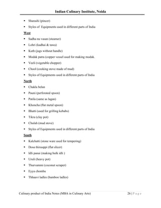 Indian Culinary Institute, Noida
Culinary product of India Notes (MBA in Culinary Arts) 26 | P a g e
▪ Sharashi (pincer)
▪ Styles of Equipments used in different parts of India
West
▪ Sadha nu vasan (steamer)
▪ Lohri (kadhai & tawa)
▪ Kuth (jugs without handle)
▪ Modak patra (copper vessel used for making modak.
▪ Veeli (vegetable chopper)
▪ Chool (cooking stove made of mud)
▪ Styles of Equipments used in different parts of India
North
▪ Chakla belan
▪ Pauni (perforated spoon)
▪ Patila (same as lagan)
▪ Khoncha (flat metal spoon)
▪ Bhatti (used for grilling kebabs)
▪ Tikra (clay pot)
▪ Chulah (mud stove)
▪ Styles of Equipments used in different parts of India
South
▪ Kalchatti (stone ware used for tempering)
▪ Dosa thiruuppi (flat slicer)
▪ Idli panai (making bulk idli )
▪ Uruli (heavy pot)
▪ Thurvammi (coconut scraper)
▪ Eyya chombu
▪ Thhaavi ladles (bamboo ladles)
 