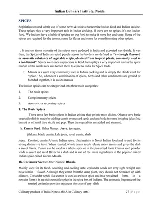 Indian Culinary Institute, Noida
Culinary product of India Notes (MBA in Culinary Arts) 27 | P a g e
SPICES
Sophistication and subtle use of some herbs & spices characterize Indian food and Indian cuisine.
These spices play a very important role in Indian cooking. If there are no spices, it’s not Indian
food. We Indians have a habit of spicing up our food to make it more hot and tasty. Some of the
spices are required for the aroma, some for flavor and some for complimenting other spices.
. In ancient times majority of the spices were produced in India and exported worldwide. It was
then, the Spices of India attracted people across the borders are defined as “a strongly flavored
or aromatic substance of vegetable origin, obtained from tropical plants, commonly used as
a condiment”. Spices were once as precious as Gold. India plays a very important role in the spice
market of the world ices and forced them to come to India for Spice trade.
• Masala is a word very commonly used in Indian cooking and is simply the Hindi word for
“spice.” So, whenever a combination of spices, herbs and other condiments are ground or
blended together, it is called masala
The Indian spices can be categorized into three main categories:
1. The basic spices
2. Complimentary spices
3. Aromatic or secondary spices
1. The Basic Spices
There are a few basic spices in Indian cuisine that go into most dishes. Often a very basic
vegetable dish is made by adding cumin or mustard seeds and asafetida in some hot ghee (clarified
butter) or oil until they sizzle and pop. Then the vegetables are added and steamed.
1a. Cumin Seed: Other Names: Jeera, jeeragam,
jilakara, black cumin, kala jeera, royal cumin, shah
jeera, Comino, cumin-A basic Indian spice. Used mainly in North Indian food and is used for its
strong distinctive taste. When roasted, whole cumin seeds release more aroma and gives the dish
a sweet flavor. Cumin can be used as a whole spice or in the powdered form. Cumin seed powder
lends a sweet and mild flavor to a dish and is one of the main ingredients in the popular mixed
Indian spice called Garam Masala.
1b. Coriander Seeds: Other Names: Dhania
Mainly used for its fresh, soothing and cooling taste, coriander seeds are very light weight and
have a mild flavor. Although they come from the same plant, they should not be mixed up with
cilantro. Coriander seeds like cumin is used as a whole spice and in a powdered form. In a
powder form it is an indispensable spice in the spice box of Indians. The aromatic fragrance of the
roasted coriander powder enhances the taste of any dish.
 