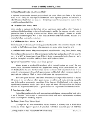Indian Culinary Institute, Noida
Culinary product of India Notes (MBA in Culinary Arts) 28 | P a g e
1c. Black Mustard Seeds: Other Names: Mohri
In India the black mustard seeds are preferred over the larger yellow ones found in the western
world. It has a strong but pleasing flavor and known for its digestive qualities. It is spluttered in
oil or Ghee (clarified butter) and used as a tempering. Mustard seeds are used in India to flavor
vegetables, pulses and pickles.
1d. Turmeric: Other Names: Haldi
Looks similar to a ginger root but when cut has a gorgeous orange-yellow color. Turmeric is
mainly used in Indian dishes for its medicinal properties and for the gorgeous intensive color it
gives to the dishes. It is mildly aromatic and has a delicate scent of ginger. Turmeric is a wonder
spice and is used throughout Asia to treat cases of stomach and liver ailments. It is also used
externally to heal sores and in cosmetics.
1e. Chilli Powder: Other Names: Lal Mirch
The Indian chili powder is made from spicy ground chilies and is often hotter that the chili powder
available in the US/European stores. It has a pungent, hot aroma with a strong bite to it.
1f. Asafetida: Other Names: Hing, asafetida powder, asafetida, devil’s dung, ferula, foetida, heeng
This is often used as a digestive. It has a strong odor and a slight garlicky flavor. Do not taste this
raw – it is NOT a pleasant experience. Using it in the recommended recipe however, works
wonders. Just a pinch is used for cooking in dishes with lentils and beans.
1g. Garam Masala: Other Names: Mixed Spice powder
Garam Masala is powdered blend/mix of spices (aromatic spices, see below) that may
include cloves, cardamom, cinnamon, black peppercorns, nutmeg, mace. Garam means “hot”, but
not chili hot, hot in the sense that these spices are said to increase body temperature. It can be used
a mix of whole spices as well. A whole garam masala could include whole cinnamon sticks, bay
leaves, cloves, cardamom (black or green), whole mace, and black peppercorns.
Powdered garam masala is often added at the end of cooking in small quantities so that the
full aroma is not lost whereas, whole garam masala is used in north Indian cooking, especially
meat dishes and as aromatics for rice dishes. Often these are fried in hot oil before other wet
ingredients such as meat, onions, garlic, and/or ginger are added. Different regions use different
mixtures and proportions of the spices. A garam masala will vary from household to household.
2. Complementary Spices
Spices like fennel or nigella seeds are sometimes added along with some of the basic spices
to add to flavours. These are used in combination with the basic spices and aromatics mentioned
below according to the dish being prepared.
2a. Fennel Seeds: Other Names: Saunf
Although this is a basic Indian spice, it is not essential. It is mainly used in North Indian
cuisine and possess digestive qualities. If you often visit Indian restaurants you will find these
 