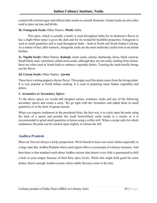 Indian Culinary Institute, Noida
Culinary product of India Notes (MBA in Culinary Arts) 29 | P a g e
coated with colored sugar and offered after meals as a mouth freshener. Fennel seeds are also often
used to spice up teas and drinks.
2b. Fenugreek Seeds: Other Names: Methi, halba
This spice, which is actually a lentil, is used throughout India for its distinctive flavor (it
has a slight bitter taste) it gives the dish and for its wonderful healthful properties. Fenugreek is
used in small quantities and is used throughout India – both in North and South Indian Cooking.
As a matter of fact, after turmeric, fenugreek seeds are the most medically useful item in an Indian
kitchen.
2c. Nigella Seeds: Other Names: Kalonji, onion seeds, calonji, hasbasoda, ketza, black caraway
Small black seed, sometimes called onion seeds, although they are not really seeding from onions.
these are often used in North India to enhance vegetable dishes. Toasting the seeds briefly brings
out the flavor.
2d. Carom Seeds: Other Names: Ajwain
These have a strong peppery-thyme flavor. This poppy seed like plant comes from the lovage plant.
It is very popular in North Indian cooking. It is used in preparing many Indian vegetables and
pulses.
3. Aromatics or Secondary Spices
To the above spices we would add chopped onions, tomatoes, herbs and any of the following
secondary spices and create a curry. We go light with the Aromatics and added them in small
quantities or in the form of garam masala.
When you require cardamom in the powdered form, the best way is to crack open the pods using
the back of a spoon and powder the small brown/black seeds inside in a mortar or it is
recommended to grind small quantities at home using a coffee mill. When a recipe calls for whole
cardamom, the pods can be cracked open slightly to release the full.
Andhra Pradesh
Must eat' lists are always a tricky proposition. We're bound to leave out iconic dishes especially in
a large state like Andhra Pradesh where each region offers a cornucopia of culinary treasures. And
then there is that standard myth about Andhra cuisine that almost every dish is guaranteed to drill
a hole in your tongue because of their fiery spice levels. While that might hold good for some
dishes, there's enough Andhra cuisine where subtle flavours come to the fore.
 