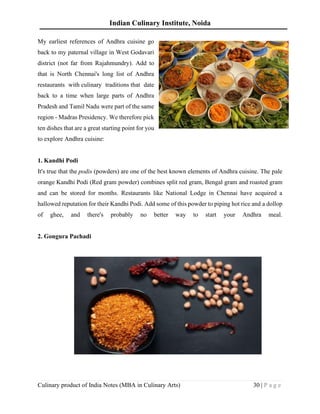 Indian Culinary Institute, Noida
Culinary product of India Notes (MBA in Culinary Arts) 30 | P a g e
My earliest references of Andhra cuisine go
back to my paternal village in West Godavari
district (not far from Rajahmundry). Add to
that is North Chennai's long list of Andhra
restaurants with culinary traditions that date
back to a time when large parts of Andhra
Pradesh and Tamil Nadu were part of the same
region - Madras Presidency. We therefore pick
ten dishes that are a great starting point for you
to explore Andhra cuisine:
1. Kandhi Podi
It's true that the podis (powders) are one of the best known elements of Andhra cuisine. The pale
orange Kandhi Podi (Red gram powder) combines split red gram, Bengal gram and roasted gram
and can be stored for months. Restaurants like National Lodge in Chennai have acquired a
hallowed reputation for their Kandhi Podi. Add some of this powder to piping hot rice and a dollop
of ghee, and there's probably no better way to start your Andhra meal.
2. Gongura Pachadi
 