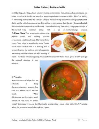 Indian Culinary Institute, Noida
Culinary product of India Notes (MBA in Culinary Arts) 31 | P a g e
Just like the podis, the pachadis (chutneys) are a quintessential element in Andhra cuisine and can
either be mixed with rice or served as an accompaniment for dosas or idlis. There's a variety
of interesting chutneyslike the Vankaya (brinjal) Pachadi or my favourite Allam (ginger) Pachadi
that is terrific with dosas or pesaratu. But nothing is more unique than the spicy Gongura Pachadi
that's crafted with spinach (sorrel leaves). I remember looking forward to a large porcelain jar of
this pachadi every summer along with a jar of avakkai (mango pickle).
3. Ulava Charu This is among the state's most
popular dishes and halfway between
a rasam and a traditional soup. The Ulava (horse
gram) Charu might be associated with the Guntur
and Krishna districts but is a delicacy that is
savoured across the state on special occasions.
It's usually served with rice and with a dollop of
cream - Andhra's outstanding dairy produce (from set curd to home-made ghee) doesn't quite get
the national attention it truly
deserves.
4. Pesarattu
At a time when carb-free diets are
officially a thing,
the pesarattu makes a compelling
case for a breakfast or anytime
snack. While
this dosa variant does use a small
amount of rice flour, it's almost
entirely dominated by moong dal. There's also an interesting version (often called MLA Pesarattu)
where the pesarattu is stuffed with Rava Upama.
 