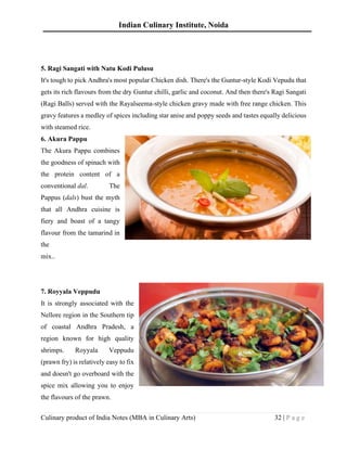 Indian Culinary Institute, Noida
Culinary product of India Notes (MBA in Culinary Arts) 32 | P a g e
5. Ragi Sangati with Natu Kodi Pulusu
It's tough to pick Andhra's most popular Chicken dish. There's the Guntur-style Kodi Vepudu that
gets its rich flavours from the dry Guntur chilli, garlic and coconut. And then there's Ragi Sangati
(Ragi Balls) served with the Rayalseema-style chicken gravy made with free range chicken. This
gravy features a medley of spices including star anise and poppy seeds and tastes equally delicious
with steamed rice.
6. Akura Pappu
The Akura Pappu combines
the goodness of spinach with
the protein content of a
conventional dal. The
Pappus (dals) bust the myth
that all Andhra cuisine is
fiery and boast of a tangy
flavour from the tamarind in
the
mix..
7. Royyala Veppudu
It is strongly associated with the
Nellore region in the Southern tip
of coastal Andhra Pradesh, a
region known for high quality
shrimps. Royyala Veppudu
(prawn fry) is relatively easy to fix
and doesn't go overboard with the
spice mix allowing you to enjoy
the flavours of the prawn.
 