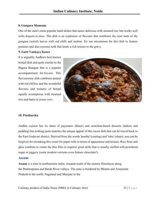 Indian Culinary Institute, Noida
Culinary product of India Notes (MBA in Culinary Arts) 33 | P a g e
8. Gongura Mamsam
One of the state's most popular lamb dishes that tastes delicious with steamed rice but works well
with chapatti or dosa. The dish is an explosion of flavours that combines the sour taste of the
gongura (sorrel) leaves with red chilli and mutton. It's not uncommon for this dish to feature
potatoes and also coconut milk that lends a rich texture to the gravy.
9. Gutti Vankaya Koora
It is arguably Andhra's best known
brinjal dish and quite similar to the
Bagara Baingan that is a popular
accompaniment for biryani. This
flavoursome dish combines peanut
with red chillies and the wonderful
flavours and textures of brinjal
equally scrumptious with steamed
rice and bajra or jowar rotis.
10. Poothareku
Andhra cuisine has its share of payasams (kheer) and semolina-based desserts (ladoos and
pudding) but nothing quite matches the unique appeal of this sweet dish that can be traced back to
the East Godavari district. Derived from the words 'pootha' (coating) and 'reku' (sheet), you can be
forgiven for mistaking this sweet for paper rolls in terms of appearance and texture. Rice flour and
ghee combine to create the thin film (it requires great skill) that is usually stuffed with powdered
sugar or jaggery (some modern versions even feature chocolate!)
Assam
Assam is a state in northeastern India, situated south of the eastern Himalayas along
the Brahmaputra and Barak River valleys. The state is bordered by Bhutan and Arunachal
Pradesh to the north; Nagaland and Manipur to the
 