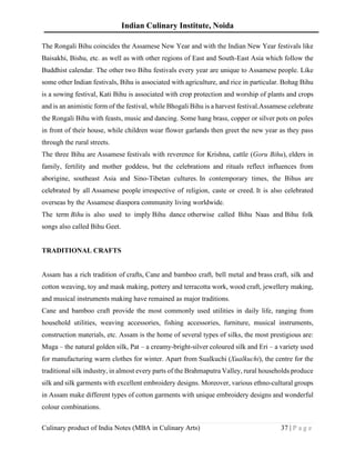 Indian Culinary Institute, Noida
Culinary product of India Notes (MBA in Culinary Arts) 37 | P a g e
The Rongali Bihu coincides the Assamese New Year and with the Indian New Year festivals like
Baisakhi, Bishu, etc. as well as with other regions of East and South-East Asia which follow the
Buddhist calendar. The other two Bihu festivals every year are unique to Assamese people. Like
some other Indian festivals, Bihu is associated with agriculture, and rice in particular. Bohag Bihu
is a sowing festival, Kati Bihu is associated with crop protection and worship of plants and crops
and is an animistic form of the festival, while Bhogali Bihu is a harvest festival.Assamese celebrate
the Rongali Bihu with feasts, music and dancing. Some hang brass, copper or silver pots on poles
in front of their house, while children wear flower garlands then greet the new year as they pass
through the rural streets.
The three Bihu are Assamese festivals with reverence for Krishna, cattle (Goru Bihu), elders in
family, fertility and mother goddess, but the celebrations and rituals reflect influences from
aborigine, southeast Asia and Sino-Tibetan cultures. In contemporary times, the Bihus are
celebrated by all Assamese people irrespective of religion, caste or creed. It is also celebrated
overseas by the Assamese diaspora community living worldwide.
The term Bihu is also used to imply Bihu dance otherwise called Bihu Naas and Bihu folk
songs also called Bihu Geet.
TRADITIONAL CRAFTS
Assam has a rich tradition of crafts, Cane and bamboo craft, bell metal and brass craft, silk and
cotton weaving, toy and mask making, pottery and terracotta work, wood craft, jewellery making,
and musical instruments making have remained as major traditions.
Cane and bamboo craft provide the most commonly used utilities in daily life, ranging from
household utilities, weaving accessories, fishing accessories, furniture, musical instruments,
construction materials, etc. Assam is the home of several types of silks, the most prestigious are:
Muga – the natural golden silk, Pat – a creamy-bright-silver coloured silk and Eri – a variety used
for manufacturing warm clothes for winter. Apart from Sualkuchi (Xualkuchi), the centre for the
traditional silk industry, in almost every parts of the Brahmaputra Valley, rural households produce
silk and silk garments with excellent embroidery designs. Moreover, various ethno-cultural groups
in Assam make different types of cotton garments with unique embroidery designs and wonderful
colour combinations.
 