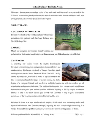 Indian Culinary Institute, Noida
Culinary product of India Notes (MBA in Culinary Arts) 38 | P a g e
Moreover, Assam possesses unique crafts of toy and mask making mostly concentrated in the
Vaishnav Monasteries, pottery and terracotta work in western Assam districts and wood craft, iron
craft, jewellery, etc. in many places across the region.
TOURIST PLACES
1.KAZIRANGA NATIONAL PARK
Home to two-thirds of the world's one horned rhinoceros’
population, this national park has been declared as a
World Heritage Site.
2. MAJULI
Majuli is a lush green environment friendly, pristine and
pollution free fresh water island in the river Brahmaputra, just 20 km from the city of Jorhat.
3. GUWAHATI
A sprawling city located beside the mighty Brahmaputra,
Guwahati is the epitome of an amalgamation of ancient history and
modernization. The largest city in all of Assam, Guwahati stands
as the gateway to the Seven Sisters of North East India. A city
shaped by time itself, Guwahati is home to age-old temples that
take you centuries back to the pages of ancient history, but it also
boasts of a cutthroat lifestyle and an electric nightlife, keeping up with the modern era of
urbanization and commercialization. The gushing Brahmaputra river carries with it untold tales
from thousands of years past, and the peaceful ambience lingering in the city despite its modern
lifestyle is one of the main reasons you should visit Guwahati if only to get a slice-of-life
experience of the vivacious juxtaposition of the old and the new.
Guwahati is home to a huge number of old temples, all of which have interesting stories and
legends behind them. The Kamakhya temple, arguably the most visited temple in the city, is a
temple dedicated to the goddess Kamakhya, who was also known as the goddess of desire.
 