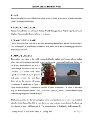 Indian Culinary Institute, Noida
Culinary product of India Notes (MBA in Culinary Arts) 39 | P a g e
4. HAJO
The ancient pilgrim centre of Hajo is a unique place for being an attraction for three religions -
Hindu, Muslims and Buddhists.
5. MANAS NATIONAL PARK
Manas National Park is a UNESCO Natural World Heritage site, a Project Tiger Reserve, an
Elephant Reserve and a Biosphere Reserve in Assam.
6. ORANG NATIONAL PARK
One of the oldest game reserves of the state, The Orang National park located on the shores of
river Brahmaputra, is home to various animals, birds, fishes and is one of the more popular tourist
destinations of Assam.
7. UMANANDA TEMPLE
The smallest river island in the world, Umananda Island is a place with legends aplenty, a place
where man and the wilderness co-habit in peace and serenity. Umananda Island lies at the heart of
the Mighty Brahmaputra River which
flows through the middle of the city of
Guwahati. An island with many
legends associated with it, it's pristine
and calm environ has not been
destroyed by the presence of human
beings as yet. It was known as Peacock
Island among the British Colonists who named it so based on its shape. The Island is home to a
very rare and endangered species called _ãÄGolden Langurs_ã_ who are considered to be highly
sacred among the people of the Himalayas.
The legend goes that it is the very same place where Lord Kamdev (Lord of Love) was burnt into
ashes by the third-eye of Lord Shiva when the former tried to disrupt his meditation thereby giving
it its alternative name _ãÄBhasmchal_ã_. The major attraction of the island is the Umananda Devi
 